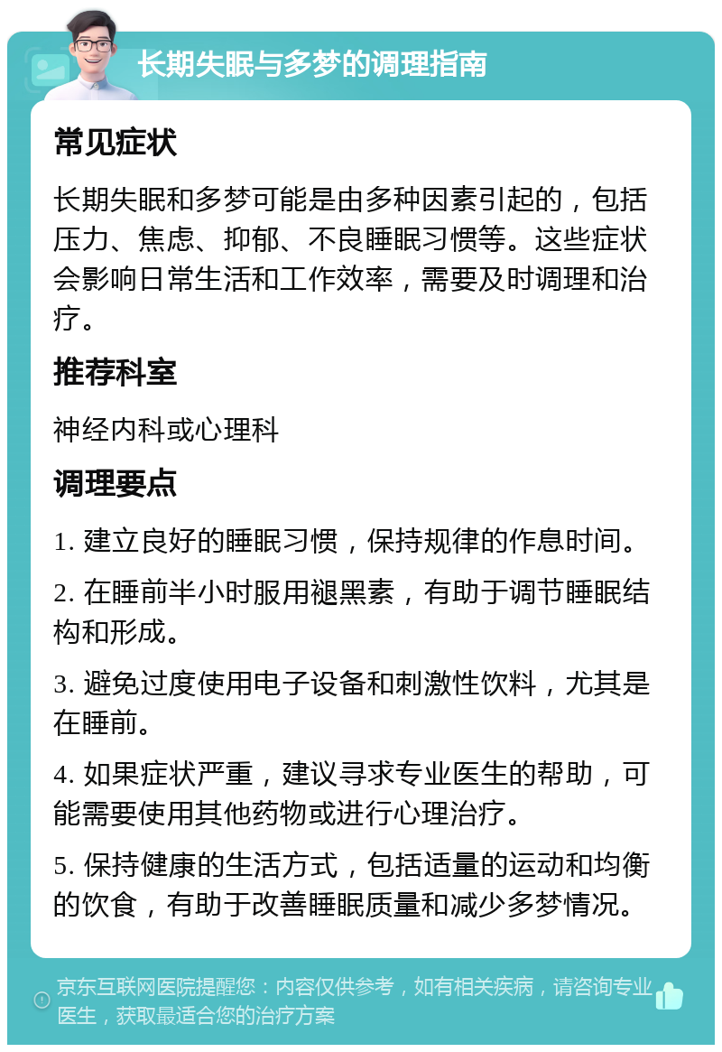 长期失眠与多梦的调理指南 常见症状 长期失眠和多梦可能是由多种因素引起的，包括压力、焦虑、抑郁、不良睡眠习惯等。这些症状会影响日常生活和工作效率，需要及时调理和治疗。 推荐科室 神经内科或心理科 调理要点 1. 建立良好的睡眠习惯，保持规律的作息时间。 2. 在睡前半小时服用褪黑素，有助于调节睡眠结构和形成。 3. 避免过度使用电子设备和刺激性饮料，尤其是在睡前。 4. 如果症状严重，建议寻求专业医生的帮助，可能需要使用其他药物或进行心理治疗。 5. 保持健康的生活方式，包括适量的运动和均衡的饮食，有助于改善睡眠质量和减少多梦情况。