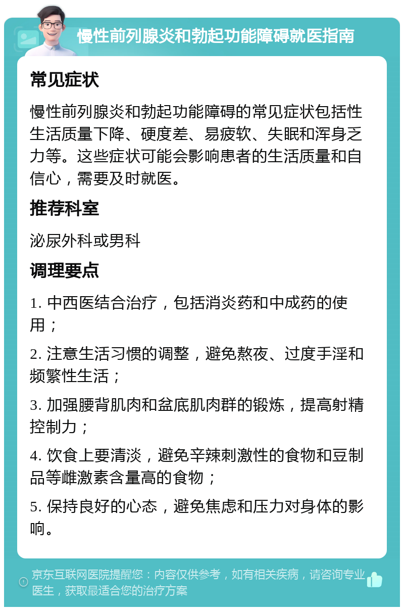 慢性前列腺炎和勃起功能障碍就医指南 常见症状 慢性前列腺炎和勃起功能障碍的常见症状包括性生活质量下降、硬度差、易疲软、失眠和浑身乏力等。这些症状可能会影响患者的生活质量和自信心，需要及时就医。 推荐科室 泌尿外科或男科 调理要点 1. 中西医结合治疗，包括消炎药和中成药的使用； 2. 注意生活习惯的调整，避免熬夜、过度手淫和频繁性生活； 3. 加强腰背肌肉和盆底肌肉群的锻炼，提高射精控制力； 4. 饮食上要清淡，避免辛辣刺激性的食物和豆制品等雌激素含量高的食物； 5. 保持良好的心态，避免焦虑和压力对身体的影响。