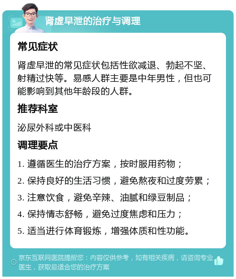 肾虚早泄的治疗与调理 常见症状 肾虚早泄的常见症状包括性欲减退、勃起不坚、射精过快等。易感人群主要是中年男性，但也可能影响到其他年龄段的人群。 推荐科室 泌尿外科或中医科 调理要点 1. 遵循医生的治疗方案，按时服用药物； 2. 保持良好的生活习惯，避免熬夜和过度劳累； 3. 注意饮食，避免辛辣、油腻和绿豆制品； 4. 保持情志舒畅，避免过度焦虑和压力； 5. 适当进行体育锻炼，增强体质和性功能。