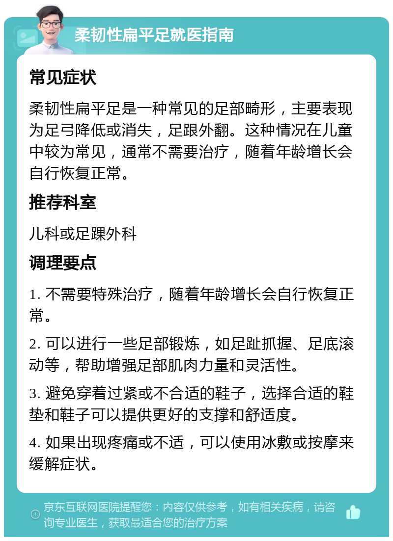 柔韧性扁平足就医指南 常见症状 柔韧性扁平足是一种常见的足部畸形，主要表现为足弓降低或消失，足跟外翻。这种情况在儿童中较为常见，通常不需要治疗，随着年龄增长会自行恢复正常。 推荐科室 儿科或足踝外科 调理要点 1. 不需要特殊治疗，随着年龄增长会自行恢复正常。 2. 可以进行一些足部锻炼，如足趾抓握、足底滚动等，帮助增强足部肌肉力量和灵活性。 3. 避免穿着过紧或不合适的鞋子，选择合适的鞋垫和鞋子可以提供更好的支撑和舒适度。 4. 如果出现疼痛或不适，可以使用冰敷或按摩来缓解症状。