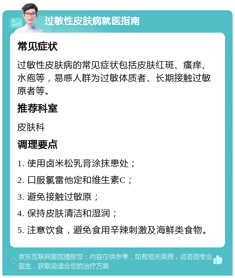 过敏性皮肤病就医指南 常见症状 过敏性皮肤病的常见症状包括皮肤红斑、瘙痒、水疱等，易感人群为过敏体质者、长期接触过敏原者等。 推荐科室 皮肤科 调理要点 1. 使用卤米松乳膏涂抹患处； 2. 口服氯雷他定和维生素C； 3. 避免接触过敏原； 4. 保持皮肤清洁和湿润； 5. 注意饮食，避免食用辛辣刺激及海鲜类食物。