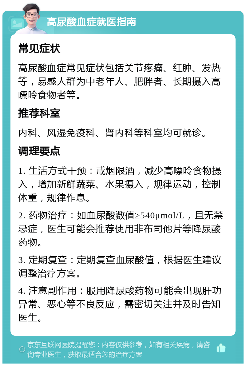 高尿酸血症就医指南 常见症状 高尿酸血症常见症状包括关节疼痛、红肿、发热等，易感人群为中老年人、肥胖者、长期摄入高嘌呤食物者等。 推荐科室 内科、风湿免疫科、肾内科等科室均可就诊。 调理要点 1. 生活方式干预：戒烟限酒，减少高嘌呤食物摄入，增加新鲜蔬菜、水果摄入，规律运动，控制体重，规律作息。 2. 药物治疗：如血尿酸数值≥540μmol/L，且无禁忌症，医生可能会推荐使用非布司他片等降尿酸药物。 3. 定期复查：定期复查血尿酸值，根据医生建议调整治疗方案。 4. 注意副作用：服用降尿酸药物可能会出现肝功异常、恶心等不良反应，需密切关注并及时告知医生。