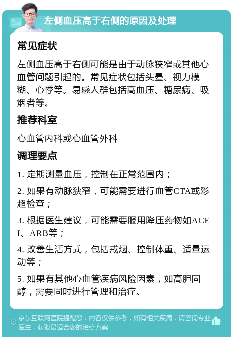 左侧血压高于右侧的原因及处理 常见症状 左侧血压高于右侧可能是由于动脉狭窄或其他心血管问题引起的。常见症状包括头晕、视力模糊、心悸等。易感人群包括高血压、糖尿病、吸烟者等。 推荐科室 心血管内科或心血管外科 调理要点 1. 定期测量血压，控制在正常范围内； 2. 如果有动脉狭窄，可能需要进行血管CTA或彩超检查； 3. 根据医生建议，可能需要服用降压药物如ACEI、ARB等； 4. 改善生活方式，包括戒烟、控制体重、适量运动等； 5. 如果有其他心血管疾病风险因素，如高胆固醇，需要同时进行管理和治疗。