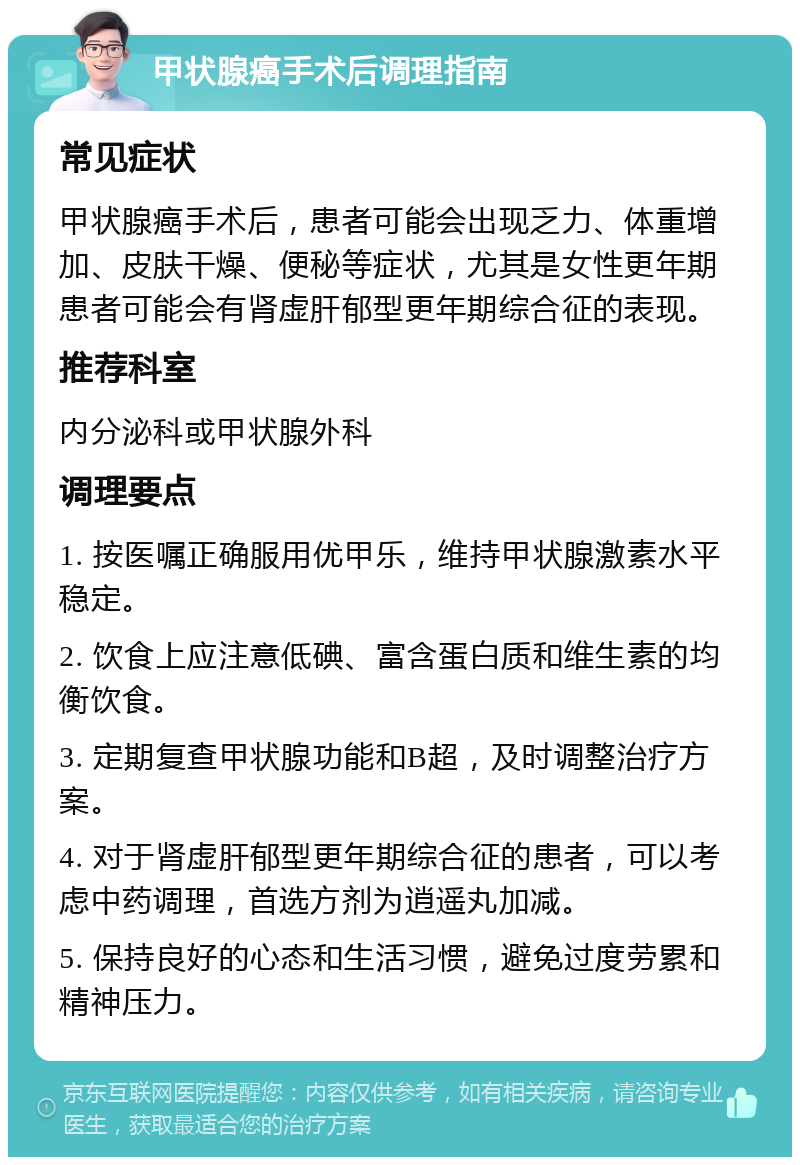 甲状腺癌手术后调理指南 常见症状 甲状腺癌手术后，患者可能会出现乏力、体重增加、皮肤干燥、便秘等症状，尤其是女性更年期患者可能会有肾虚肝郁型更年期综合征的表现。 推荐科室 内分泌科或甲状腺外科 调理要点 1. 按医嘱正确服用优甲乐，维持甲状腺激素水平稳定。 2. 饮食上应注意低碘、富含蛋白质和维生素的均衡饮食。 3. 定期复查甲状腺功能和B超，及时调整治疗方案。 4. 对于肾虚肝郁型更年期综合征的患者，可以考虑中药调理，首选方剂为逍遥丸加减。 5. 保持良好的心态和生活习惯，避免过度劳累和精神压力。