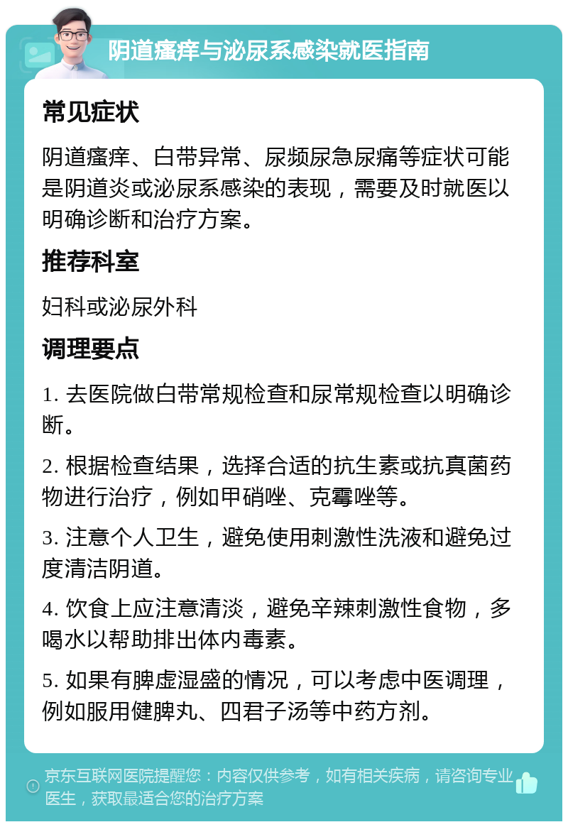 阴道瘙痒与泌尿系感染就医指南 常见症状 阴道瘙痒、白带异常、尿频尿急尿痛等症状可能是阴道炎或泌尿系感染的表现，需要及时就医以明确诊断和治疗方案。 推荐科室 妇科或泌尿外科 调理要点 1. 去医院做白带常规检查和尿常规检查以明确诊断。 2. 根据检查结果，选择合适的抗生素或抗真菌药物进行治疗，例如甲硝唑、克霉唑等。 3. 注意个人卫生，避免使用刺激性洗液和避免过度清洁阴道。 4. 饮食上应注意清淡，避免辛辣刺激性食物，多喝水以帮助排出体内毒素。 5. 如果有脾虚湿盛的情况，可以考虑中医调理，例如服用健脾丸、四君子汤等中药方剂。