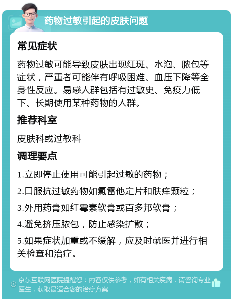 药物过敏引起的皮肤问题 常见症状 药物过敏可能导致皮肤出现红斑、水泡、脓包等症状，严重者可能伴有呼吸困难、血压下降等全身性反应。易感人群包括有过敏史、免疫力低下、长期使用某种药物的人群。 推荐科室 皮肤科或过敏科 调理要点 1.立即停止使用可能引起过敏的药物； 2.口服抗过敏药物如氯雷他定片和肤痒颗粒； 3.外用药膏如红霉素软膏或百多邦软膏； 4.避免挤压脓包，防止感染扩散； 5.如果症状加重或不缓解，应及时就医并进行相关检查和治疗。