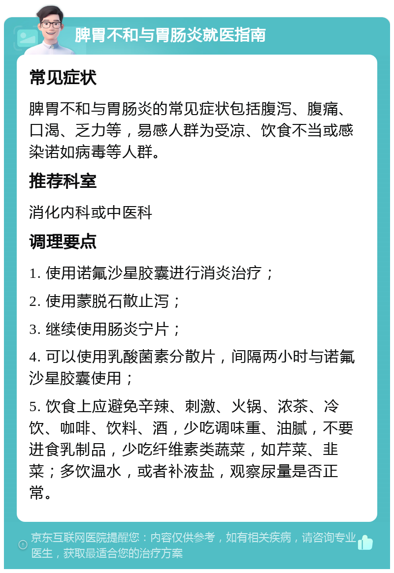 脾胃不和与胃肠炎就医指南 常见症状 脾胃不和与胃肠炎的常见症状包括腹泻、腹痛、口渴、乏力等，易感人群为受凉、饮食不当或感染诺如病毒等人群。 推荐科室 消化内科或中医科 调理要点 1. 使用诺氟沙星胶囊进行消炎治疗； 2. 使用蒙脱石散止泻； 3. 继续使用肠炎宁片； 4. 可以使用乳酸菌素分散片，间隔两小时与诺氟沙星胶囊使用； 5. 饮食上应避免辛辣、刺激、火锅、浓茶、冷饮、咖啡、饮料、酒，少吃调味重、油腻，不要进食乳制品，少吃纤维素类蔬菜，如芹菜、韭菜；多饮温水，或者补液盐，观察尿量是否正常。