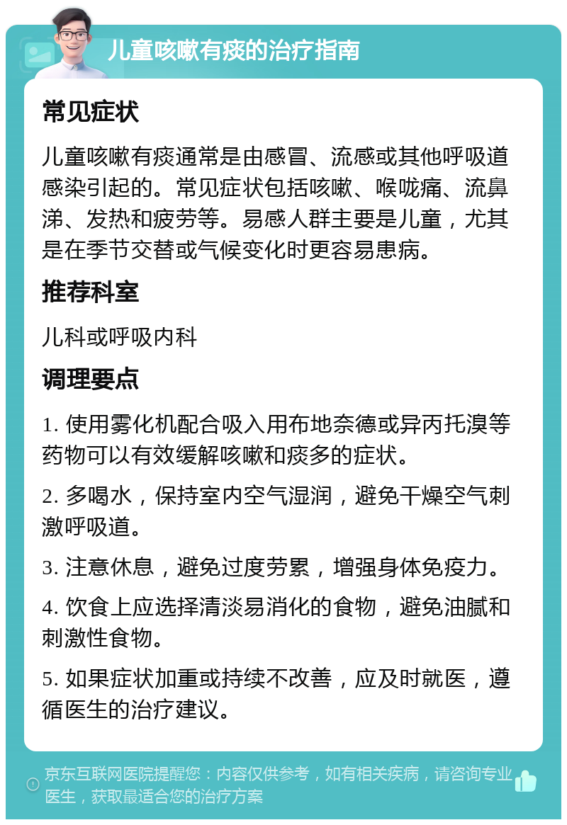 儿童咳嗽有痰的治疗指南 常见症状 儿童咳嗽有痰通常是由感冒、流感或其他呼吸道感染引起的。常见症状包括咳嗽、喉咙痛、流鼻涕、发热和疲劳等。易感人群主要是儿童，尤其是在季节交替或气候变化时更容易患病。 推荐科室 儿科或呼吸内科 调理要点 1. 使用雾化机配合吸入用布地奈德或异丙托溴等药物可以有效缓解咳嗽和痰多的症状。 2. 多喝水，保持室内空气湿润，避免干燥空气刺激呼吸道。 3. 注意休息，避免过度劳累，增强身体免疫力。 4. 饮食上应选择清淡易消化的食物，避免油腻和刺激性食物。 5. 如果症状加重或持续不改善，应及时就医，遵循医生的治疗建议。