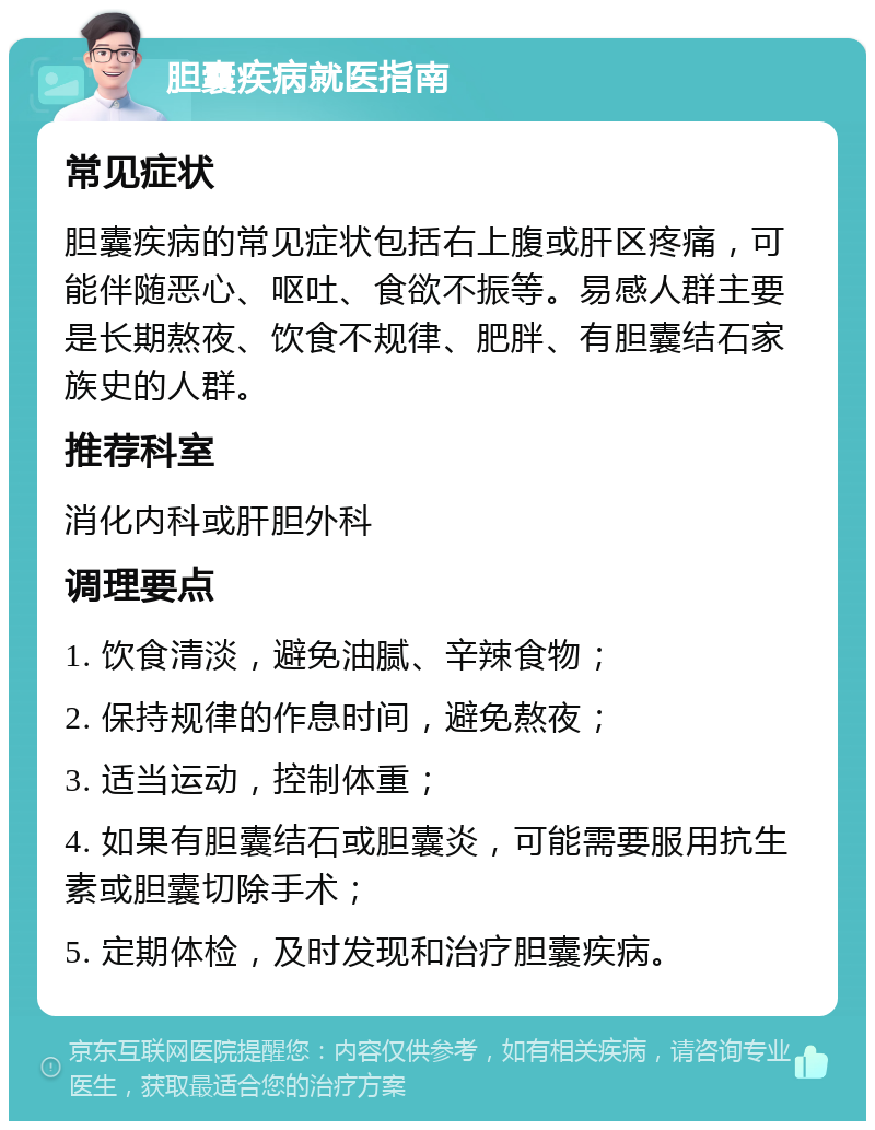 胆囊疾病就医指南 常见症状 胆囊疾病的常见症状包括右上腹或肝区疼痛，可能伴随恶心、呕吐、食欲不振等。易感人群主要是长期熬夜、饮食不规律、肥胖、有胆囊结石家族史的人群。 推荐科室 消化内科或肝胆外科 调理要点 1. 饮食清淡，避免油腻、辛辣食物； 2. 保持规律的作息时间，避免熬夜； 3. 适当运动，控制体重； 4. 如果有胆囊结石或胆囊炎，可能需要服用抗生素或胆囊切除手术； 5. 定期体检，及时发现和治疗胆囊疾病。