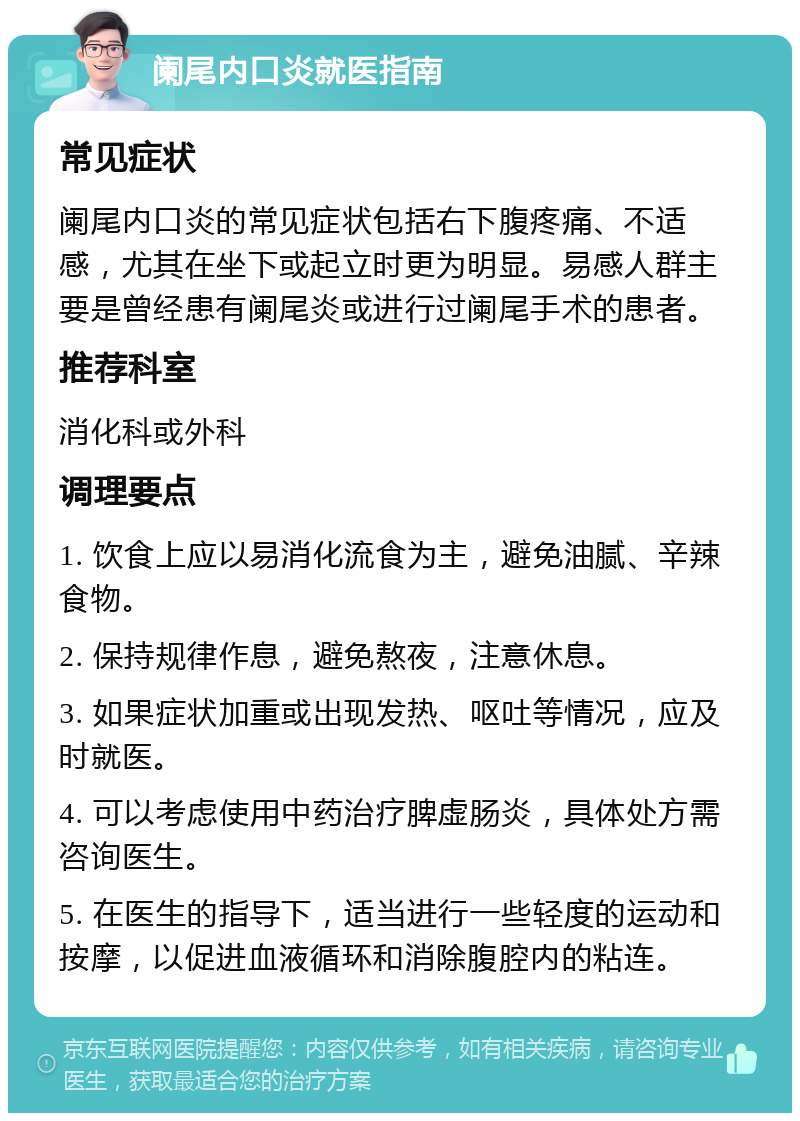 阑尾内口炎就医指南 常见症状 阑尾内口炎的常见症状包括右下腹疼痛、不适感，尤其在坐下或起立时更为明显。易感人群主要是曾经患有阑尾炎或进行过阑尾手术的患者。 推荐科室 消化科或外科 调理要点 1. 饮食上应以易消化流食为主，避免油腻、辛辣食物。 2. 保持规律作息，避免熬夜，注意休息。 3. 如果症状加重或出现发热、呕吐等情况，应及时就医。 4. 可以考虑使用中药治疗脾虚肠炎，具体处方需咨询医生。 5. 在医生的指导下，适当进行一些轻度的运动和按摩，以促进血液循环和消除腹腔内的粘连。