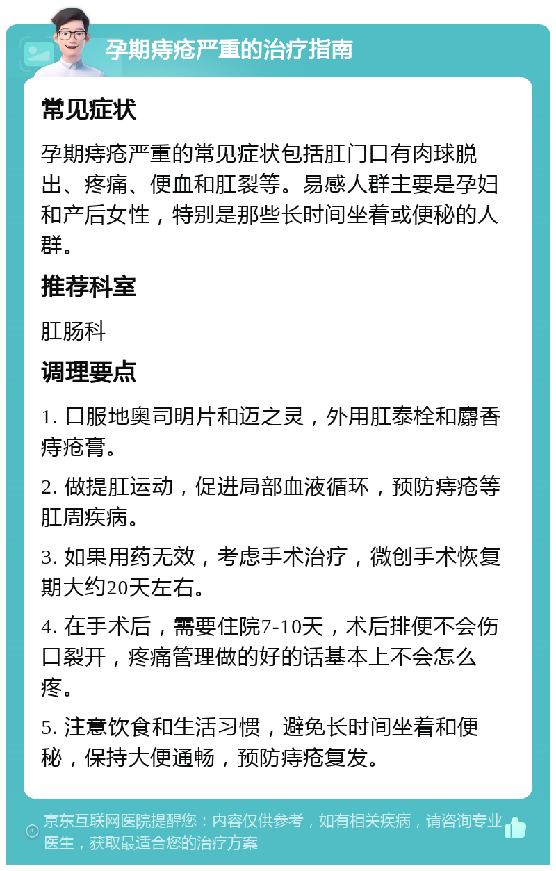 孕期痔疮严重的治疗指南 常见症状 孕期痔疮严重的常见症状包括肛门口有肉球脱出、疼痛、便血和肛裂等。易感人群主要是孕妇和产后女性，特别是那些长时间坐着或便秘的人群。 推荐科室 肛肠科 调理要点 1. 口服地奥司明片和迈之灵，外用肛泰栓和麝香痔疮膏。 2. 做提肛运动，促进局部血液循环，预防痔疮等肛周疾病。 3. 如果用药无效，考虑手术治疗，微创手术恢复期大约20天左右。 4. 在手术后，需要住院7-10天，术后排便不会伤口裂开，疼痛管理做的好的话基本上不会怎么疼。 5. 注意饮食和生活习惯，避免长时间坐着和便秘，保持大便通畅，预防痔疮复发。