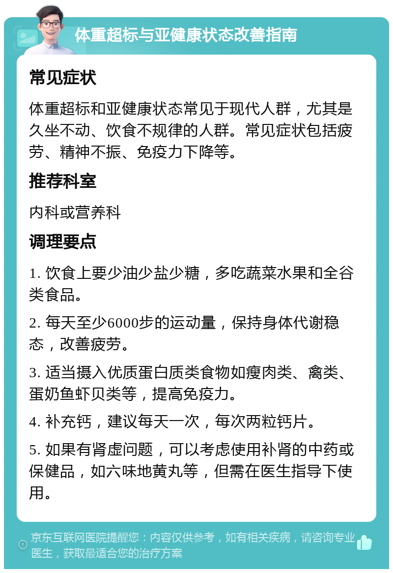 体重超标与亚健康状态改善指南 常见症状 体重超标和亚健康状态常见于现代人群，尤其是久坐不动、饮食不规律的人群。常见症状包括疲劳、精神不振、免疫力下降等。 推荐科室 内科或营养科 调理要点 1. 饮食上要少油少盐少糖，多吃蔬菜水果和全谷类食品。 2. 每天至少6000步的运动量，保持身体代谢稳态，改善疲劳。 3. 适当摄入优质蛋白质类食物如瘦肉类、禽类、蛋奶鱼虾贝类等，提高免疫力。 4. 补充钙，建议每天一次，每次两粒钙片。 5. 如果有肾虚问题，可以考虑使用补肾的中药或保健品，如六味地黄丸等，但需在医生指导下使用。