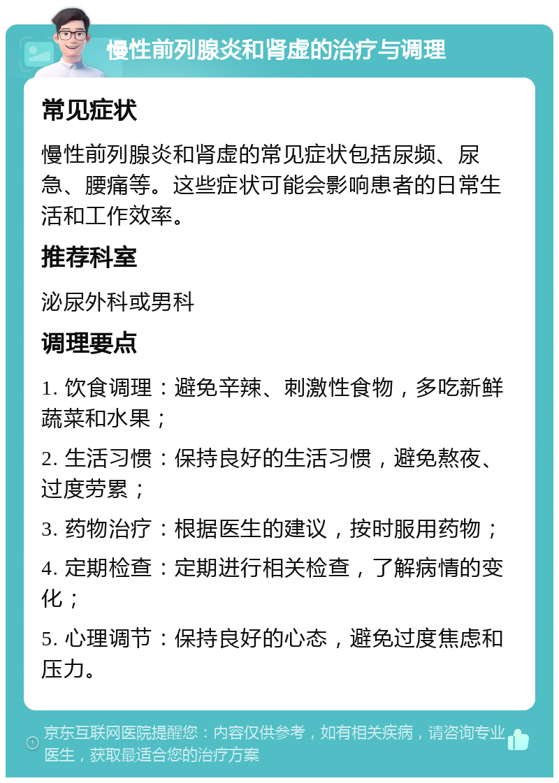 慢性前列腺炎和肾虚的治疗与调理 常见症状 慢性前列腺炎和肾虚的常见症状包括尿频、尿急、腰痛等。这些症状可能会影响患者的日常生活和工作效率。 推荐科室 泌尿外科或男科 调理要点 1. 饮食调理：避免辛辣、刺激性食物，多吃新鲜蔬菜和水果； 2. 生活习惯：保持良好的生活习惯，避免熬夜、过度劳累； 3. 药物治疗：根据医生的建议，按时服用药物； 4. 定期检查：定期进行相关检查，了解病情的变化； 5. 心理调节：保持良好的心态，避免过度焦虑和压力。