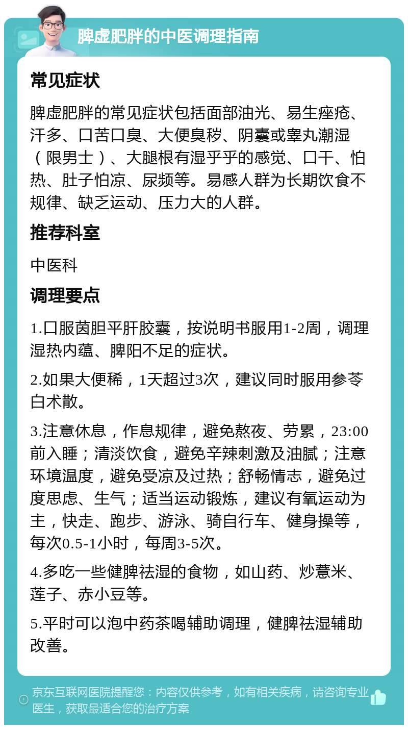 脾虚肥胖的中医调理指南 常见症状 脾虚肥胖的常见症状包括面部油光、易生痤疮、汗多、口苦口臭、大便臭秽、阴囊或睾丸潮湿（限男士）、大腿根有湿乎乎的感觉、口干、怕热、肚子怕凉、尿频等。易感人群为长期饮食不规律、缺乏运动、压力大的人群。 推荐科室 中医科 调理要点 1.口服茵胆平肝胶囊，按说明书服用1-2周，调理湿热内蕴、脾阳不足的症状。 2.如果大便稀，1天超过3次，建议同时服用参苓白术散。 3.注意休息，作息规律，避免熬夜、劳累，23:00前入睡；清淡饮食，避免辛辣刺激及油腻；注意环境温度，避免受凉及过热；舒畅情志，避免过度思虑、生气；适当运动锻炼，建议有氧运动为主，快走、跑步、游泳、骑自行车、健身操等，每次0.5-1小时，每周3-5次。 4.多吃一些健脾祛湿的食物，如山药、炒薏米、莲子、赤小豆等。 5.平时可以泡中药茶喝辅助调理，健脾祛湿辅助改善。