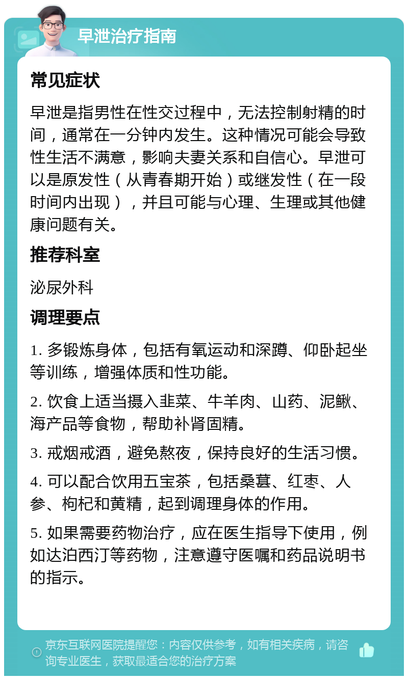 早泄治疗指南 常见症状 早泄是指男性在性交过程中，无法控制射精的时间，通常在一分钟内发生。这种情况可能会导致性生活不满意，影响夫妻关系和自信心。早泄可以是原发性（从青春期开始）或继发性（在一段时间内出现），并且可能与心理、生理或其他健康问题有关。 推荐科室 泌尿外科 调理要点 1. 多锻炼身体，包括有氧运动和深蹲、仰卧起坐等训练，增强体质和性功能。 2. 饮食上适当摄入韭菜、牛羊肉、山药、泥鳅、海产品等食物，帮助补肾固精。 3. 戒烟戒酒，避免熬夜，保持良好的生活习惯。 4. 可以配合饮用五宝茶，包括桑葚、红枣、人参、枸杞和黄精，起到调理身体的作用。 5. 如果需要药物治疗，应在医生指导下使用，例如达泊西汀等药物，注意遵守医嘱和药品说明书的指示。