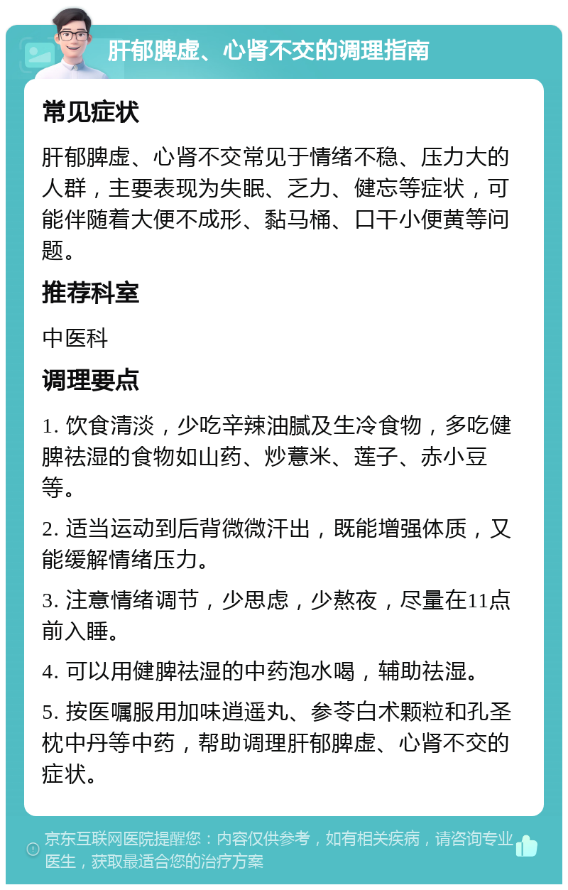 肝郁脾虚、心肾不交的调理指南 常见症状 肝郁脾虚、心肾不交常见于情绪不稳、压力大的人群，主要表现为失眠、乏力、健忘等症状，可能伴随着大便不成形、黏马桶、口干小便黄等问题。 推荐科室 中医科 调理要点 1. 饮食清淡，少吃辛辣油腻及生冷食物，多吃健脾祛湿的食物如山药、炒薏米、莲子、赤小豆等。 2. 适当运动到后背微微汗出，既能增强体质，又能缓解情绪压力。 3. 注意情绪调节，少思虑，少熬夜，尽量在11点前入睡。 4. 可以用健脾祛湿的中药泡水喝，辅助祛湿。 5. 按医嘱服用加味逍遥丸、参苓白术颗粒和孔圣枕中丹等中药，帮助调理肝郁脾虚、心肾不交的症状。