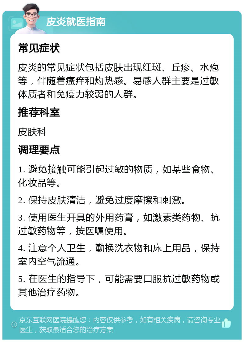 皮炎就医指南 常见症状 皮炎的常见症状包括皮肤出现红斑、丘疹、水疱等，伴随着瘙痒和灼热感。易感人群主要是过敏体质者和免疫力较弱的人群。 推荐科室 皮肤科 调理要点 1. 避免接触可能引起过敏的物质，如某些食物、化妆品等。 2. 保持皮肤清洁，避免过度摩擦和刺激。 3. 使用医生开具的外用药膏，如激素类药物、抗过敏药物等，按医嘱使用。 4. 注意个人卫生，勤换洗衣物和床上用品，保持室内空气流通。 5. 在医生的指导下，可能需要口服抗过敏药物或其他治疗药物。