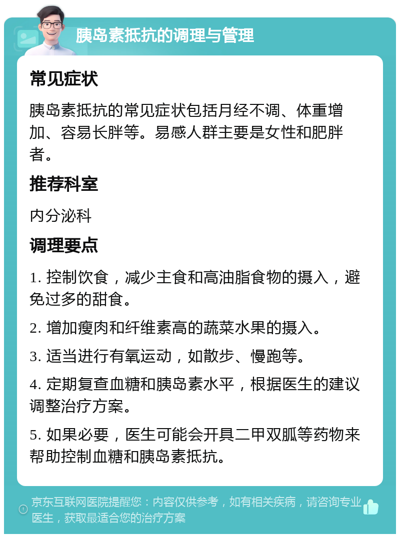 胰岛素抵抗的调理与管理 常见症状 胰岛素抵抗的常见症状包括月经不调、体重增加、容易长胖等。易感人群主要是女性和肥胖者。 推荐科室 内分泌科 调理要点 1. 控制饮食，减少主食和高油脂食物的摄入，避免过多的甜食。 2. 增加瘦肉和纤维素高的蔬菜水果的摄入。 3. 适当进行有氧运动，如散步、慢跑等。 4. 定期复查血糖和胰岛素水平，根据医生的建议调整治疗方案。 5. 如果必要，医生可能会开具二甲双胍等药物来帮助控制血糖和胰岛素抵抗。