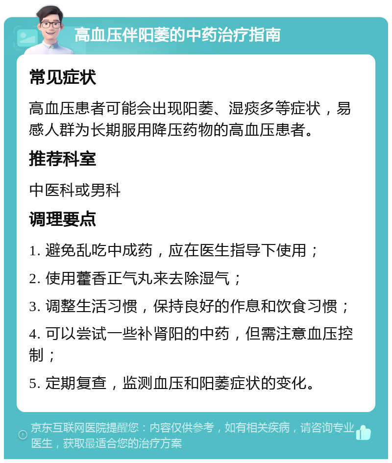 高血压伴阳萎的中药治疗指南 常见症状 高血压患者可能会出现阳萎、湿痰多等症状，易感人群为长期服用降压药物的高血压患者。 推荐科室 中医科或男科 调理要点 1. 避免乱吃中成药，应在医生指导下使用； 2. 使用藿香正气丸来去除湿气； 3. 调整生活习惯，保持良好的作息和饮食习惯； 4. 可以尝试一些补肾阳的中药，但需注意血压控制； 5. 定期复查，监测血压和阳萎症状的变化。