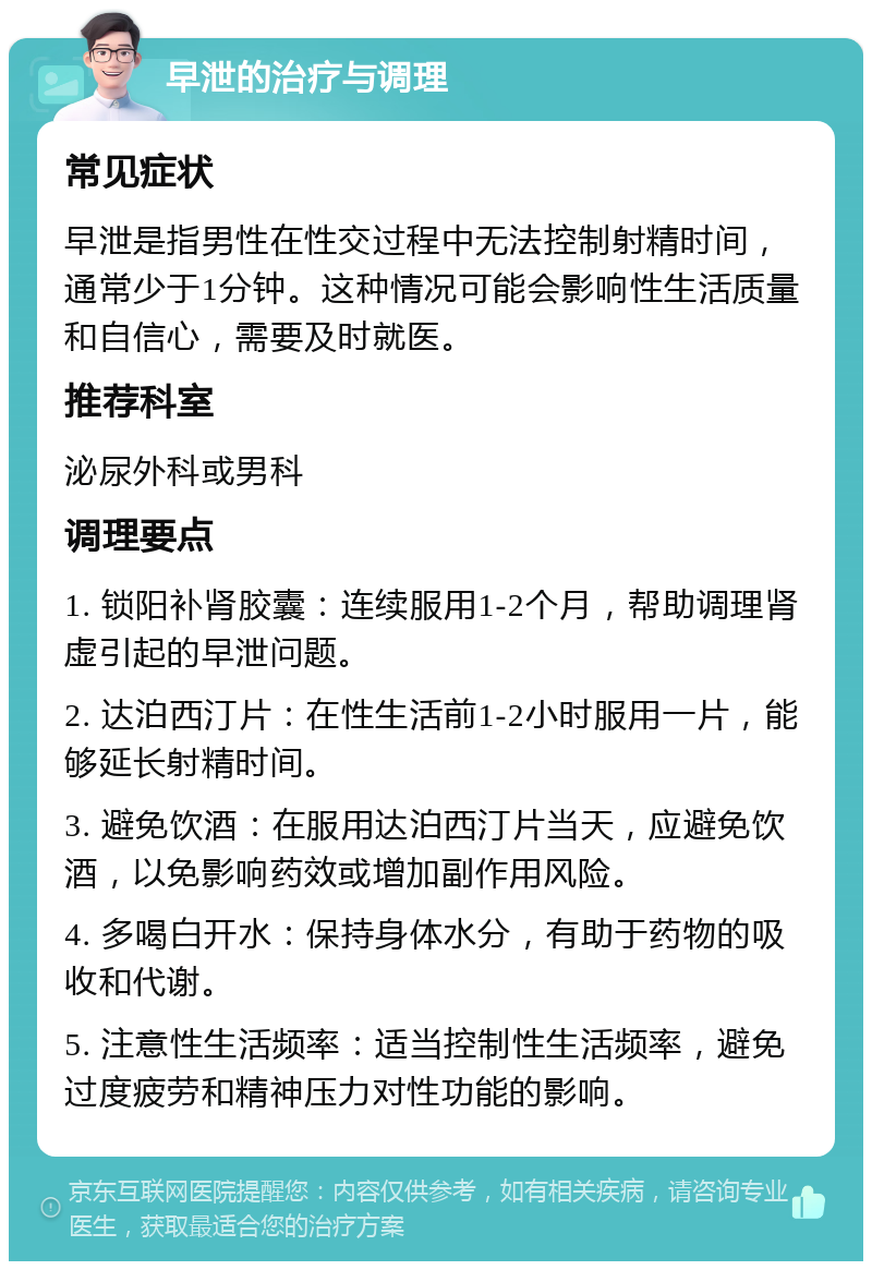 早泄的治疗与调理 常见症状 早泄是指男性在性交过程中无法控制射精时间，通常少于1分钟。这种情况可能会影响性生活质量和自信心，需要及时就医。 推荐科室 泌尿外科或男科 调理要点 1. 锁阳补肾胶囊：连续服用1-2个月，帮助调理肾虚引起的早泄问题。 2. 达泊西汀片：在性生活前1-2小时服用一片，能够延长射精时间。 3. 避免饮酒：在服用达泊西汀片当天，应避免饮酒，以免影响药效或增加副作用风险。 4. 多喝白开水：保持身体水分，有助于药物的吸收和代谢。 5. 注意性生活频率：适当控制性生活频率，避免过度疲劳和精神压力对性功能的影响。