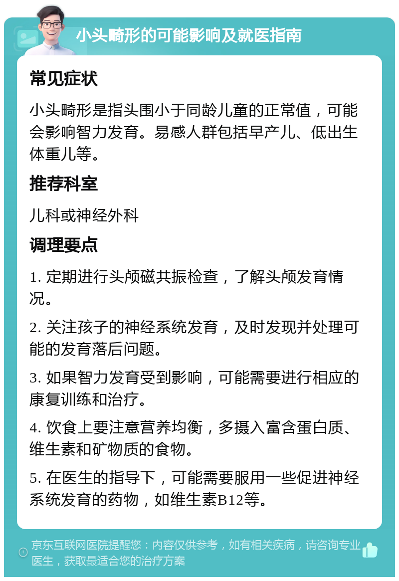 小头畸形的可能影响及就医指南 常见症状 小头畸形是指头围小于同龄儿童的正常值，可能会影响智力发育。易感人群包括早产儿、低出生体重儿等。 推荐科室 儿科或神经外科 调理要点 1. 定期进行头颅磁共振检查，了解头颅发育情况。 2. 关注孩子的神经系统发育，及时发现并处理可能的发育落后问题。 3. 如果智力发育受到影响，可能需要进行相应的康复训练和治疗。 4. 饮食上要注意营养均衡，多摄入富含蛋白质、维生素和矿物质的食物。 5. 在医生的指导下，可能需要服用一些促进神经系统发育的药物，如维生素B12等。