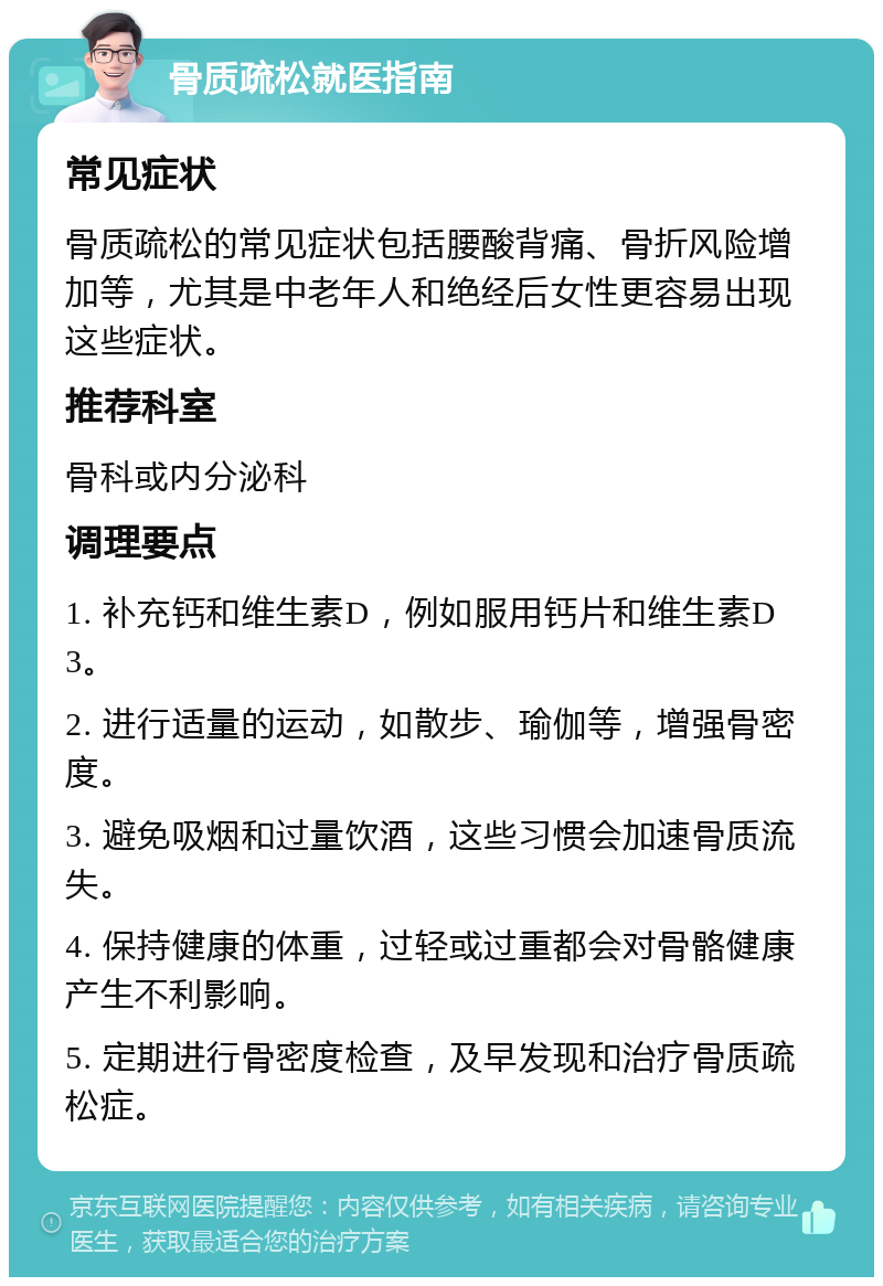 骨质疏松就医指南 常见症状 骨质疏松的常见症状包括腰酸背痛、骨折风险增加等，尤其是中老年人和绝经后女性更容易出现这些症状。 推荐科室 骨科或内分泌科 调理要点 1. 补充钙和维生素D，例如服用钙片和维生素D3。 2. 进行适量的运动，如散步、瑜伽等，增强骨密度。 3. 避免吸烟和过量饮酒，这些习惯会加速骨质流失。 4. 保持健康的体重，过轻或过重都会对骨骼健康产生不利影响。 5. 定期进行骨密度检查，及早发现和治疗骨质疏松症。