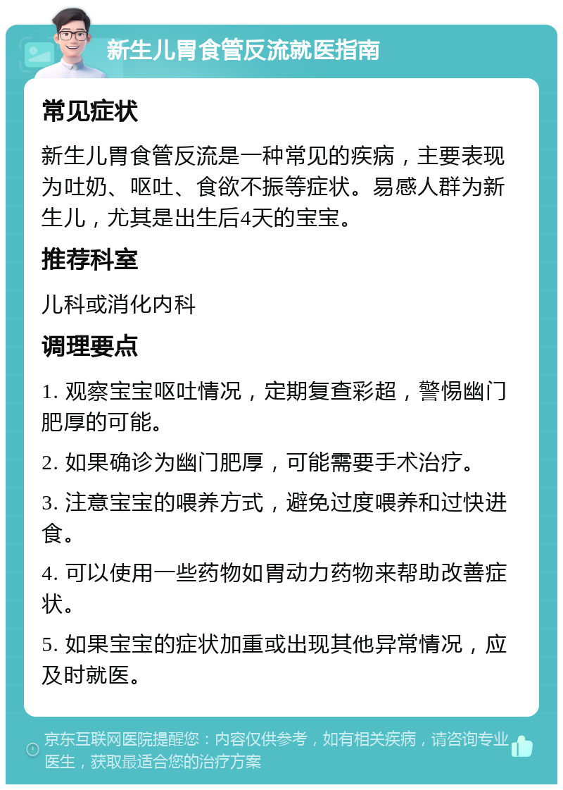 新生儿胃食管反流就医指南 常见症状 新生儿胃食管反流是一种常见的疾病，主要表现为吐奶、呕吐、食欲不振等症状。易感人群为新生儿，尤其是出生后4天的宝宝。 推荐科室 儿科或消化内科 调理要点 1. 观察宝宝呕吐情况，定期复查彩超，警惕幽门肥厚的可能。 2. 如果确诊为幽门肥厚，可能需要手术治疗。 3. 注意宝宝的喂养方式，避免过度喂养和过快进食。 4. 可以使用一些药物如胃动力药物来帮助改善症状。 5. 如果宝宝的症状加重或出现其他异常情况，应及时就医。