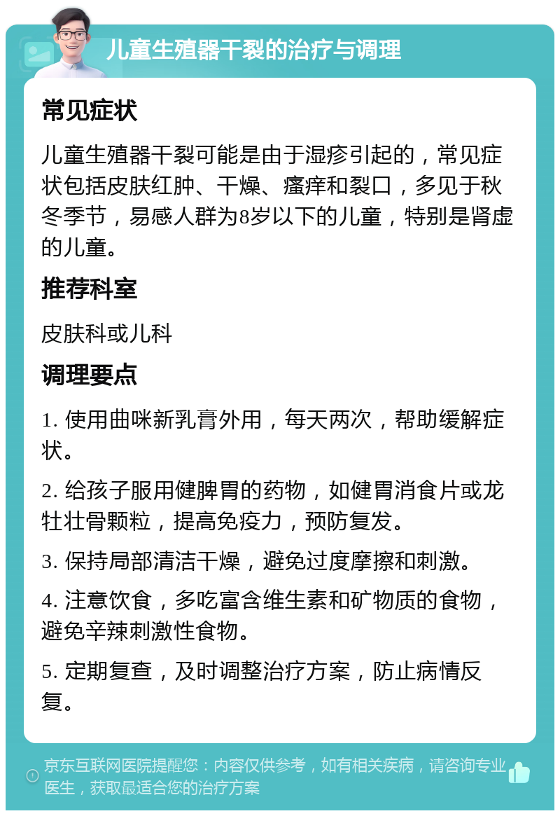 儿童生殖器干裂的治疗与调理 常见症状 儿童生殖器干裂可能是由于湿疹引起的，常见症状包括皮肤红肿、干燥、瘙痒和裂口，多见于秋冬季节，易感人群为8岁以下的儿童，特别是肾虚的儿童。 推荐科室 皮肤科或儿科 调理要点 1. 使用曲咪新乳膏外用，每天两次，帮助缓解症状。 2. 给孩子服用健脾胃的药物，如健胃消食片或龙牡壮骨颗粒，提高免疫力，预防复发。 3. 保持局部清洁干燥，避免过度摩擦和刺激。 4. 注意饮食，多吃富含维生素和矿物质的食物，避免辛辣刺激性食物。 5. 定期复查，及时调整治疗方案，防止病情反复。