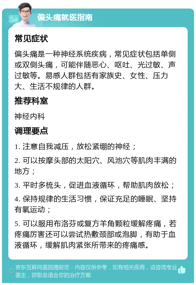 偏头痛就医指南 常见症状 偏头痛是一种神经系统疾病，常见症状包括单侧或双侧头痛，可能伴随恶心、呕吐、光过敏、声过敏等。易感人群包括有家族史、女性、压力大、生活不规律的人群。 推荐科室 神经内科 调理要点 1. 注意自我减压，放松紧绷的神经； 2. 可以按摩头部的太阳穴、风池穴等肌肉丰满的地方； 3. 平时多梳头，促进血液循环，帮助肌肉放松； 4. 保持规律的生活习惯，保证充足的睡眠、坚持有氧运动； 5. 可以服用布洛芬或复方羊角颗粒缓解疼痛，若疼痛厉害还可以尝试热敷颈部或泡脚，有助于血液循环，缓解肌肉紧张所带来的疼痛感。