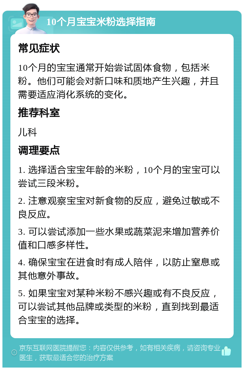 10个月宝宝米粉选择指南 常见症状 10个月的宝宝通常开始尝试固体食物，包括米粉。他们可能会对新口味和质地产生兴趣，并且需要适应消化系统的变化。 推荐科室 儿科 调理要点 1. 选择适合宝宝年龄的米粉，10个月的宝宝可以尝试三段米粉。 2. 注意观察宝宝对新食物的反应，避免过敏或不良反应。 3. 可以尝试添加一些水果或蔬菜泥来增加营养价值和口感多样性。 4. 确保宝宝在进食时有成人陪伴，以防止窒息或其他意外事故。 5. 如果宝宝对某种米粉不感兴趣或有不良反应，可以尝试其他品牌或类型的米粉，直到找到最适合宝宝的选择。