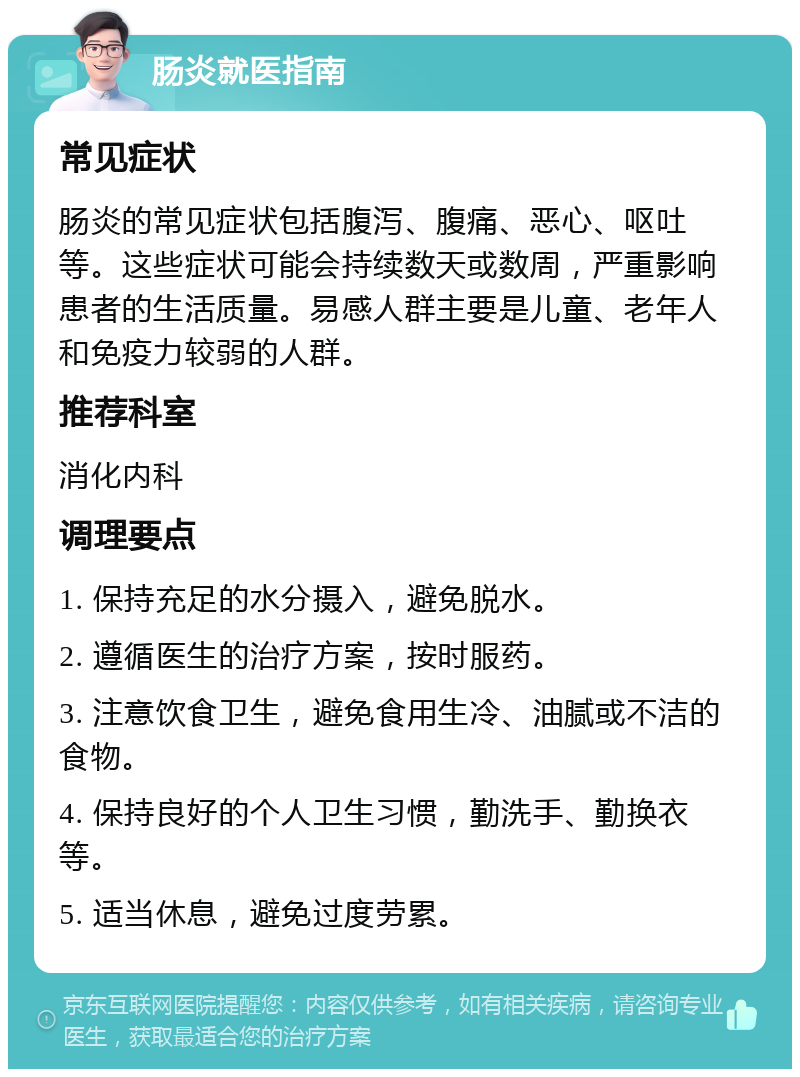 肠炎就医指南 常见症状 肠炎的常见症状包括腹泻、腹痛、恶心、呕吐等。这些症状可能会持续数天或数周，严重影响患者的生活质量。易感人群主要是儿童、老年人和免疫力较弱的人群。 推荐科室 消化内科 调理要点 1. 保持充足的水分摄入，避免脱水。 2. 遵循医生的治疗方案，按时服药。 3. 注意饮食卫生，避免食用生冷、油腻或不洁的食物。 4. 保持良好的个人卫生习惯，勤洗手、勤换衣等。 5. 适当休息，避免过度劳累。