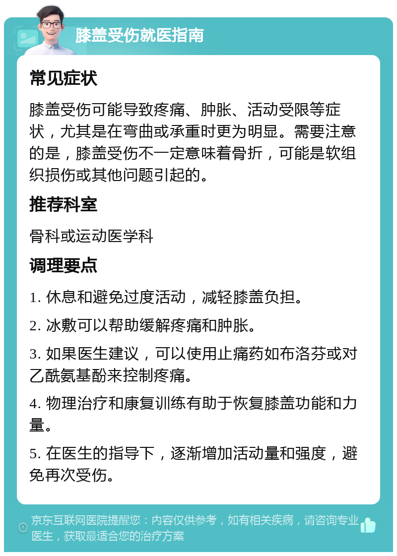 膝盖受伤就医指南 常见症状 膝盖受伤可能导致疼痛、肿胀、活动受限等症状，尤其是在弯曲或承重时更为明显。需要注意的是，膝盖受伤不一定意味着骨折，可能是软组织损伤或其他问题引起的。 推荐科室 骨科或运动医学科 调理要点 1. 休息和避免过度活动，减轻膝盖负担。 2. 冰敷可以帮助缓解疼痛和肿胀。 3. 如果医生建议，可以使用止痛药如布洛芬或对乙酰氨基酚来控制疼痛。 4. 物理治疗和康复训练有助于恢复膝盖功能和力量。 5. 在医生的指导下，逐渐增加活动量和强度，避免再次受伤。