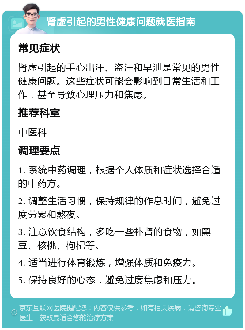 肾虚引起的男性健康问题就医指南 常见症状 肾虚引起的手心出汗、盗汗和早泄是常见的男性健康问题。这些症状可能会影响到日常生活和工作，甚至导致心理压力和焦虑。 推荐科室 中医科 调理要点 1. 系统中药调理，根据个人体质和症状选择合适的中药方。 2. 调整生活习惯，保持规律的作息时间，避免过度劳累和熬夜。 3. 注意饮食结构，多吃一些补肾的食物，如黑豆、核桃、枸杞等。 4. 适当进行体育锻炼，增强体质和免疫力。 5. 保持良好的心态，避免过度焦虑和压力。