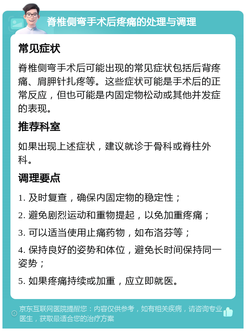 脊椎侧弯手术后疼痛的处理与调理 常见症状 脊椎侧弯手术后可能出现的常见症状包括后背疼痛、肩胛针扎疼等。这些症状可能是手术后的正常反应，但也可能是内固定物松动或其他并发症的表现。 推荐科室 如果出现上述症状，建议就诊于骨科或脊柱外科。 调理要点 1. 及时复查，确保内固定物的稳定性； 2. 避免剧烈运动和重物提起，以免加重疼痛； 3. 可以适当使用止痛药物，如布洛芬等； 4. 保持良好的姿势和体位，避免长时间保持同一姿势； 5. 如果疼痛持续或加重，应立即就医。