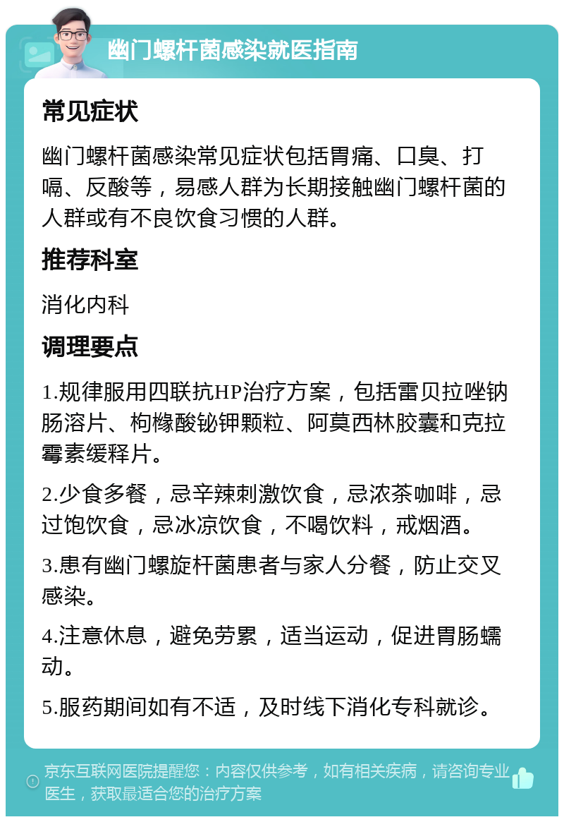 幽门螺杆菌感染就医指南 常见症状 幽门螺杆菌感染常见症状包括胃痛、口臭、打嗝、反酸等，易感人群为长期接触幽门螺杆菌的人群或有不良饮食习惯的人群。 推荐科室 消化内科 调理要点 1.规律服用四联抗HP治疗方案，包括雷贝拉唑钠肠溶片、枸橼酸铋钾颗粒、阿莫西林胶囊和克拉霉素缓释片。 2.少食多餐，忌辛辣刺激饮食，忌浓茶咖啡，忌过饱饮食，忌冰凉饮食，不喝饮料，戒烟酒。 3.患有幽门螺旋杆菌患者与家人分餐，防止交叉感染。 4.注意休息，避免劳累，适当运动，促进胃肠蠕动。 5.服药期间如有不适，及时线下消化专科就诊。