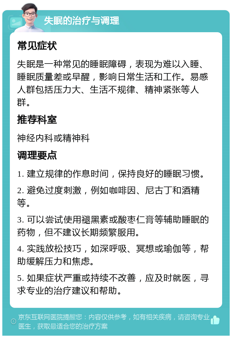 失眠的治疗与调理 常见症状 失眠是一种常见的睡眠障碍，表现为难以入睡、睡眠质量差或早醒，影响日常生活和工作。易感人群包括压力大、生活不规律、精神紧张等人群。 推荐科室 神经内科或精神科 调理要点 1. 建立规律的作息时间，保持良好的睡眠习惯。 2. 避免过度刺激，例如咖啡因、尼古丁和酒精等。 3. 可以尝试使用褪黑素或酸枣仁膏等辅助睡眠的药物，但不建议长期频繁服用。 4. 实践放松技巧，如深呼吸、冥想或瑜伽等，帮助缓解压力和焦虑。 5. 如果症状严重或持续不改善，应及时就医，寻求专业的治疗建议和帮助。