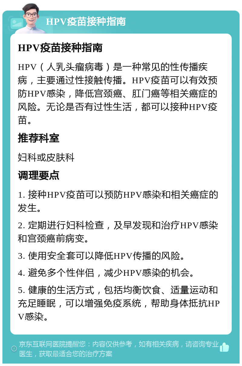 HPV疫苗接种指南 HPV疫苗接种指南 HPV（人乳头瘤病毒）是一种常见的性传播疾病，主要通过性接触传播。HPV疫苗可以有效预防HPV感染，降低宫颈癌、肛门癌等相关癌症的风险。无论是否有过性生活，都可以接种HPV疫苗。 推荐科室 妇科或皮肤科 调理要点 1. 接种HPV疫苗可以预防HPV感染和相关癌症的发生。 2. 定期进行妇科检查，及早发现和治疗HPV感染和宫颈癌前病变。 3. 使用安全套可以降低HPV传播的风险。 4. 避免多个性伴侣，减少HPV感染的机会。 5. 健康的生活方式，包括均衡饮食、适量运动和充足睡眠，可以增强免疫系统，帮助身体抵抗HPV感染。