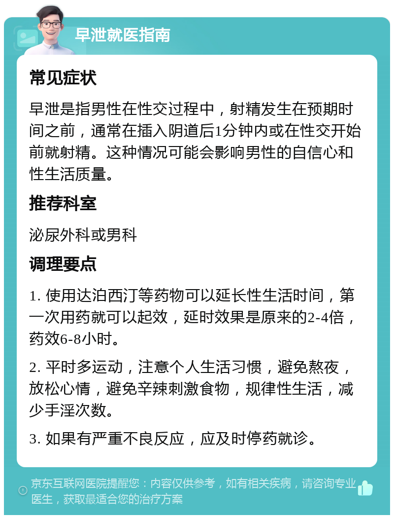 早泄就医指南 常见症状 早泄是指男性在性交过程中，射精发生在预期时间之前，通常在插入阴道后1分钟内或在性交开始前就射精。这种情况可能会影响男性的自信心和性生活质量。 推荐科室 泌尿外科或男科 调理要点 1. 使用达泊西汀等药物可以延长性生活时间，第一次用药就可以起效，延时效果是原来的2-4倍，药效6-8小时。 2. 平时多运动，注意个人生活习惯，避免熬夜，放松心情，避免辛辣刺激食物，规律性生活，减少手淫次数。 3. 如果有严重不良反应，应及时停药就诊。