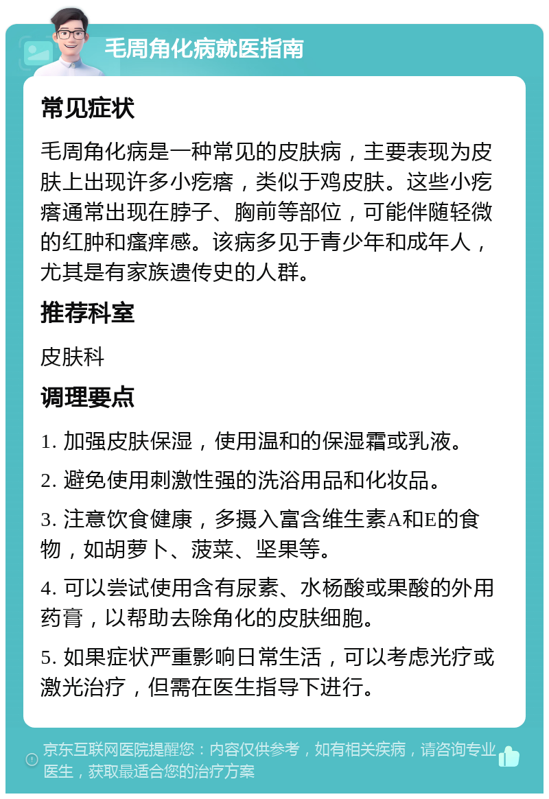 毛周角化病就医指南 常见症状 毛周角化病是一种常见的皮肤病，主要表现为皮肤上出现许多小疙瘩，类似于鸡皮肤。这些小疙瘩通常出现在脖子、胸前等部位，可能伴随轻微的红肿和瘙痒感。该病多见于青少年和成年人，尤其是有家族遗传史的人群。 推荐科室 皮肤科 调理要点 1. 加强皮肤保湿，使用温和的保湿霜或乳液。 2. 避免使用刺激性强的洗浴用品和化妆品。 3. 注意饮食健康，多摄入富含维生素A和E的食物，如胡萝卜、菠菜、坚果等。 4. 可以尝试使用含有尿素、水杨酸或果酸的外用药膏，以帮助去除角化的皮肤细胞。 5. 如果症状严重影响日常生活，可以考虑光疗或激光治疗，但需在医生指导下进行。