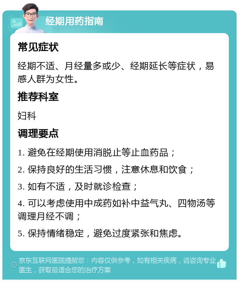 经期用药指南 常见症状 经期不适、月经量多或少、经期延长等症状，易感人群为女性。 推荐科室 妇科 调理要点 1. 避免在经期使用消脱止等止血药品； 2. 保持良好的生活习惯，注意休息和饮食； 3. 如有不适，及时就诊检查； 4. 可以考虑使用中成药如补中益气丸、四物汤等调理月经不调； 5. 保持情绪稳定，避免过度紧张和焦虑。