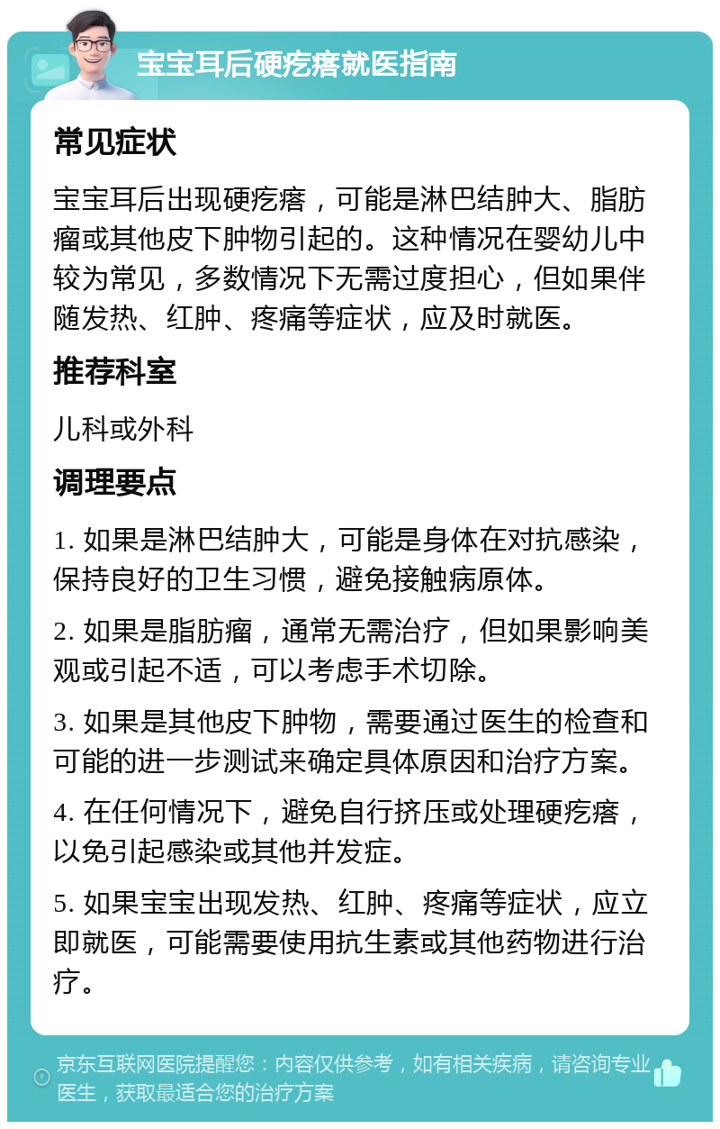 宝宝耳后硬疙瘩就医指南 常见症状 宝宝耳后出现硬疙瘩，可能是淋巴结肿大、脂肪瘤或其他皮下肿物引起的。这种情况在婴幼儿中较为常见，多数情况下无需过度担心，但如果伴随发热、红肿、疼痛等症状，应及时就医。 推荐科室 儿科或外科 调理要点 1. 如果是淋巴结肿大，可能是身体在对抗感染，保持良好的卫生习惯，避免接触病原体。 2. 如果是脂肪瘤，通常无需治疗，但如果影响美观或引起不适，可以考虑手术切除。 3. 如果是其他皮下肿物，需要通过医生的检查和可能的进一步测试来确定具体原因和治疗方案。 4. 在任何情况下，避免自行挤压或处理硬疙瘩，以免引起感染或其他并发症。 5. 如果宝宝出现发热、红肿、疼痛等症状，应立即就医，可能需要使用抗生素或其他药物进行治疗。