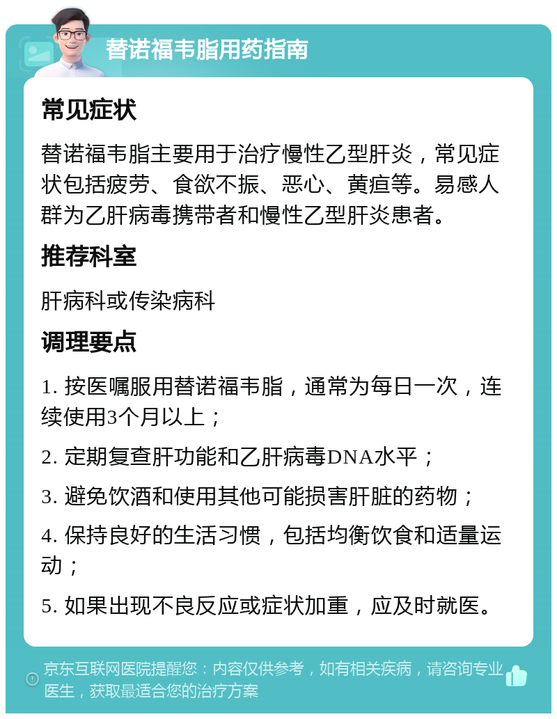 替诺福韦脂用药指南 常见症状 替诺福韦脂主要用于治疗慢性乙型肝炎，常见症状包括疲劳、食欲不振、恶心、黄疸等。易感人群为乙肝病毒携带者和慢性乙型肝炎患者。 推荐科室 肝病科或传染病科 调理要点 1. 按医嘱服用替诺福韦脂，通常为每日一次，连续使用3个月以上； 2. 定期复查肝功能和乙肝病毒DNA水平； 3. 避免饮酒和使用其他可能损害肝脏的药物； 4. 保持良好的生活习惯，包括均衡饮食和适量运动； 5. 如果出现不良反应或症状加重，应及时就医。