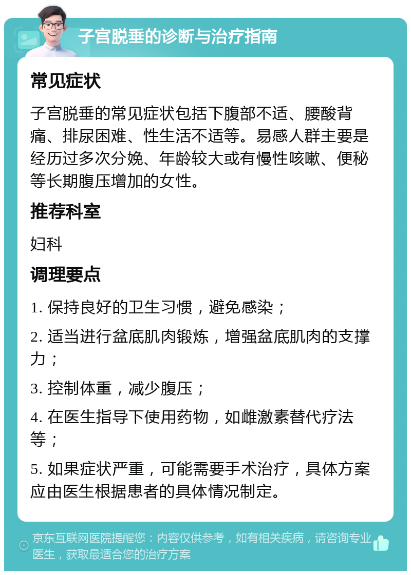 子宫脱垂的诊断与治疗指南 常见症状 子宫脱垂的常见症状包括下腹部不适、腰酸背痛、排尿困难、性生活不适等。易感人群主要是经历过多次分娩、年龄较大或有慢性咳嗽、便秘等长期腹压增加的女性。 推荐科室 妇科 调理要点 1. 保持良好的卫生习惯，避免感染； 2. 适当进行盆底肌肉锻炼，增强盆底肌肉的支撑力； 3. 控制体重，减少腹压； 4. 在医生指导下使用药物，如雌激素替代疗法等； 5. 如果症状严重，可能需要手术治疗，具体方案应由医生根据患者的具体情况制定。