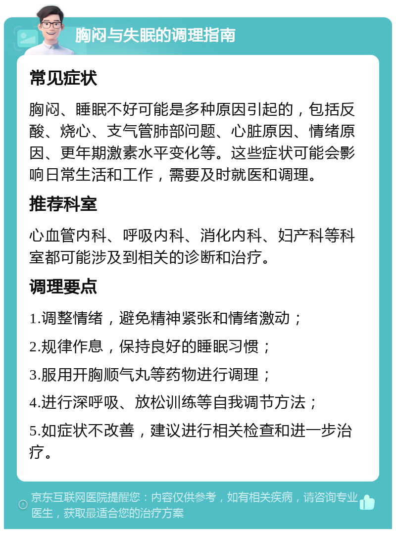 胸闷与失眠的调理指南 常见症状 胸闷、睡眠不好可能是多种原因引起的，包括反酸、烧心、支气管肺部问题、心脏原因、情绪原因、更年期激素水平变化等。这些症状可能会影响日常生活和工作，需要及时就医和调理。 推荐科室 心血管内科、呼吸内科、消化内科、妇产科等科室都可能涉及到相关的诊断和治疗。 调理要点 1.调整情绪，避免精神紧张和情绪激动； 2.规律作息，保持良好的睡眠习惯； 3.服用开胸顺气丸等药物进行调理； 4.进行深呼吸、放松训练等自我调节方法； 5.如症状不改善，建议进行相关检查和进一步治疗。