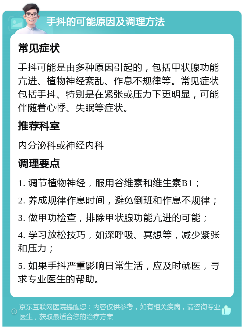 手抖的可能原因及调理方法 常见症状 手抖可能是由多种原因引起的，包括甲状腺功能亢进、植物神经紊乱、作息不规律等。常见症状包括手抖、特别是在紧张或压力下更明显，可能伴随着心悸、失眠等症状。 推荐科室 内分泌科或神经内科 调理要点 1. 调节植物神经，服用谷维素和维生素B1； 2. 养成规律作息时间，避免倒班和作息不规律； 3. 做甲功检查，排除甲状腺功能亢进的可能； 4. 学习放松技巧，如深呼吸、冥想等，减少紧张和压力； 5. 如果手抖严重影响日常生活，应及时就医，寻求专业医生的帮助。