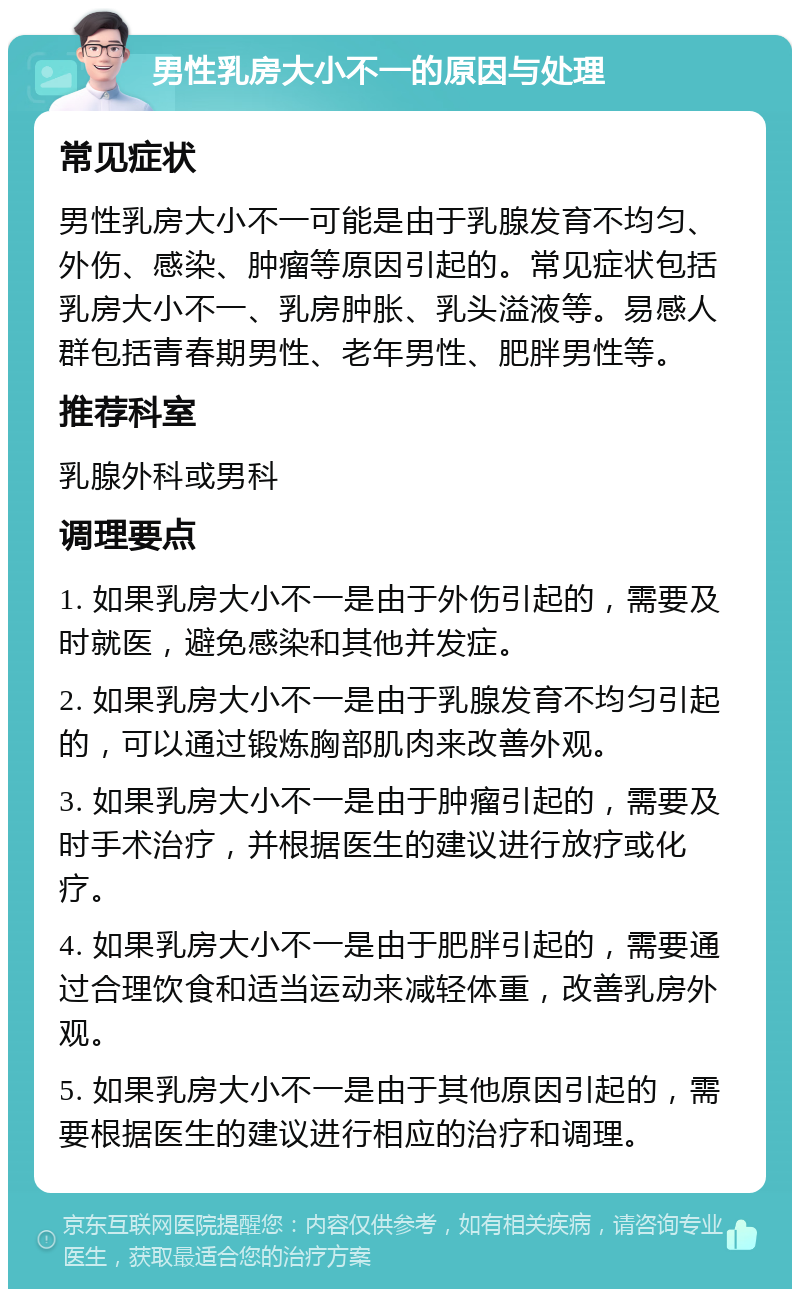 男性乳房大小不一的原因与处理 常见症状 男性乳房大小不一可能是由于乳腺发育不均匀、外伤、感染、肿瘤等原因引起的。常见症状包括乳房大小不一、乳房肿胀、乳头溢液等。易感人群包括青春期男性、老年男性、肥胖男性等。 推荐科室 乳腺外科或男科 调理要点 1. 如果乳房大小不一是由于外伤引起的，需要及时就医，避免感染和其他并发症。 2. 如果乳房大小不一是由于乳腺发育不均匀引起的，可以通过锻炼胸部肌肉来改善外观。 3. 如果乳房大小不一是由于肿瘤引起的，需要及时手术治疗，并根据医生的建议进行放疗或化疗。 4. 如果乳房大小不一是由于肥胖引起的，需要通过合理饮食和适当运动来减轻体重，改善乳房外观。 5. 如果乳房大小不一是由于其他原因引起的，需要根据医生的建议进行相应的治疗和调理。