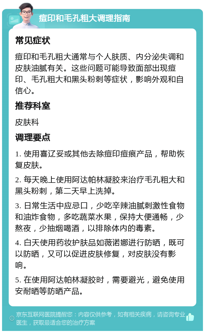 痘印和毛孔粗大调理指南 常见症状 痘印和毛孔粗大通常与个人肤质、内分泌失调和皮肤油腻有关。这些问题可能导致面部出现痘印、毛孔粗大和黑头粉刺等症状，影响外观和自信心。 推荐科室 皮肤科 调理要点 1. 使用喜辽妥或其他去除痘印痘痕产品，帮助恢复皮肤。 2. 每天晚上使用阿达帕林凝胶来治疗毛孔粗大和黑头粉刺，第二天早上洗掉。 3. 日常生活中应忌口，少吃辛辣油腻刺激性食物和油炸食物，多吃蔬菜水果，保持大便通畅，少熬夜，少抽烟喝酒，以排除体内的毒素。 4. 白天使用药妆护肤品如薇诺娜进行防晒，既可以防晒，又可以促进皮肤修复，对皮肤没有影响。 5. 在使用阿达帕林凝胶时，需要避光，避免使用安耐晒等防晒产品。