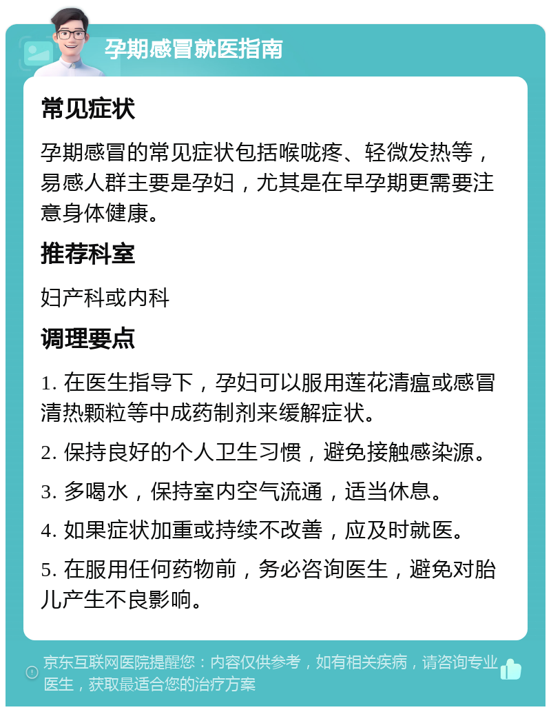 孕期感冒就医指南 常见症状 孕期感冒的常见症状包括喉咙疼、轻微发热等，易感人群主要是孕妇，尤其是在早孕期更需要注意身体健康。 推荐科室 妇产科或内科 调理要点 1. 在医生指导下，孕妇可以服用莲花清瘟或感冒清热颗粒等中成药制剂来缓解症状。 2. 保持良好的个人卫生习惯，避免接触感染源。 3. 多喝水，保持室内空气流通，适当休息。 4. 如果症状加重或持续不改善，应及时就医。 5. 在服用任何药物前，务必咨询医生，避免对胎儿产生不良影响。