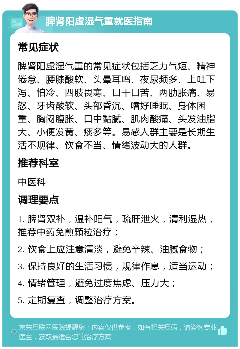 脾肾阳虚湿气重就医指南 常见症状 脾肾阳虚湿气重的常见症状包括乏力气短、精神倦怠、腰膝酸软、头晕耳鸣、夜尿频多、上吐下泻、怕冷、四肢畏寒、口干口苦、两肋胀痛、易怒、牙齿酸软、头部昏沉、嗜好睡眠、身体困重、胸闷腹胀、口中黏腻、肌肉酸痛、头发油脂大、小便发黄、痰多等。易感人群主要是长期生活不规律、饮食不当、情绪波动大的人群。 推荐科室 中医科 调理要点 1. 脾肾双补，温补阳气，疏肝泄火，清利湿热，推荐中药免煎颗粒治疗； 2. 饮食上应注意清淡，避免辛辣、油腻食物； 3. 保持良好的生活习惯，规律作息，适当运动； 4. 情绪管理，避免过度焦虑、压力大； 5. 定期复查，调整治疗方案。