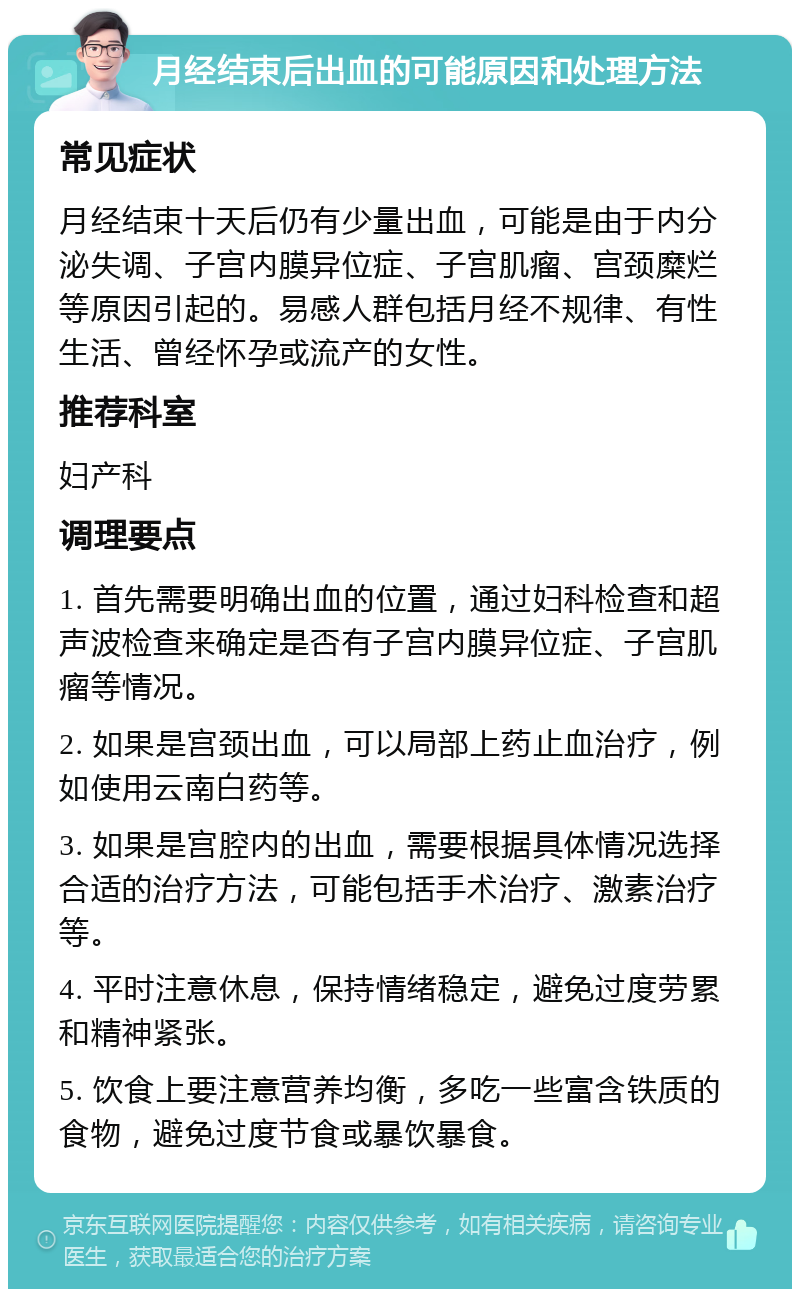 月经结束后出血的可能原因和处理方法 常见症状 月经结束十天后仍有少量出血，可能是由于内分泌失调、子宫内膜异位症、子宫肌瘤、宫颈糜烂等原因引起的。易感人群包括月经不规律、有性生活、曾经怀孕或流产的女性。 推荐科室 妇产科 调理要点 1. 首先需要明确出血的位置，通过妇科检查和超声波检查来确定是否有子宫内膜异位症、子宫肌瘤等情况。 2. 如果是宫颈出血，可以局部上药止血治疗，例如使用云南白药等。 3. 如果是宫腔内的出血，需要根据具体情况选择合适的治疗方法，可能包括手术治疗、激素治疗等。 4. 平时注意休息，保持情绪稳定，避免过度劳累和精神紧张。 5. 饮食上要注意营养均衡，多吃一些富含铁质的食物，避免过度节食或暴饮暴食。